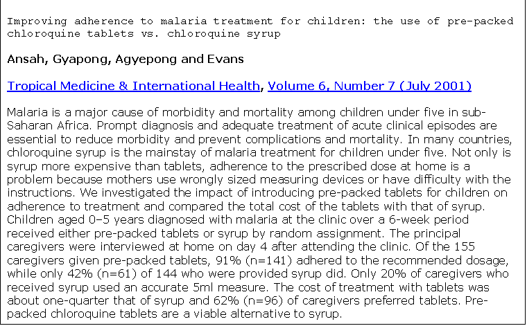 Text Box: Improving adherence to malaria treatment for children: the use of pre-packed chloroquine tablets vs. chloroquine syrup
Ansah, Gyapong, Agyepong and Evans
Tropical Medicine & International Health, Volume 6, Number 7 (July 2001)
Malaria is a major cause of morbidity and mortality among children under five in sub-Saharan Africa. Prompt diagnosis and adequate treatment of acute clinical episodes are essential to reduce morbidity and prevent complications and mortality. In many countries, chloroquine syrup is the mainstay of malaria treatment for children under five. Not only is syrup more expensive than tablets, adherence to the prescribed dose at home is a problem because mothers use wrongly sized measuring devices or have difficulty with the instructions. We investigated the impact of introducing pre-packed tablets for children on adherence to treatment and compared the total cost of the tablets with that of syrup. Children aged 05 years diagnosed with malaria at the clinic over a 6-week period received either pre-packed tablets or syrup by random assignment. The principal caregivers were interviewed at home on day 4 after attending the clinic. Of the 155 caregivers given pre-packed tablets, 91% (n=141) adhered to the recommended dosage, while only 42% (n=61) of 144 who were provided syrup did. Only 20% of caregivers who received syrup used an accurate 5ml measure. The cost of treatment with tablets was about one-quarter that of syrup and 62% (n=96) of caregivers preferred tablets. Pre-packed chloroquine tablets are a viable alternative to syrup.

