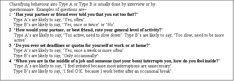 Text Box: Classifying behaviour into Type A or Type B is usually done by interview or by
questionnaire. Examples of questions are~
1	Has your partner or friend ever told you that you eat too fast?
Type As are likely to say, Yes, often.
Type Bs are likely to say, Yes, once or twice or No.
2	How would your partner, or best friend, rate your general level of activity?
Type As are likely to say, Too active, need to slow down. Type Bs are likely to say, Too slow, need to be more active.
3	Do you ever set deadlines or quotas for yourself at work or at home?
Type As are likely to say, Yes, once a week or more often.
Type Bs are likely to say, Only occasionally.
4	When you are in the middle of a job and someone (not your boss) interrupts you, how do you feel inside?
Type As are likely to say, I feel irritated because most interruptions are unnecessary.
Type Bs are likely to say, I feel O.K. because I work better after an occasional break.

